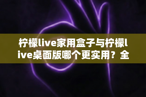 柠檬live家用盒子与柠檬live桌面版哪个更实用?全维度对比测评助你精准选购 柠檬live家用盒子与柠檬live桌面版哪个更实用?全维度对比测评助你精准选购