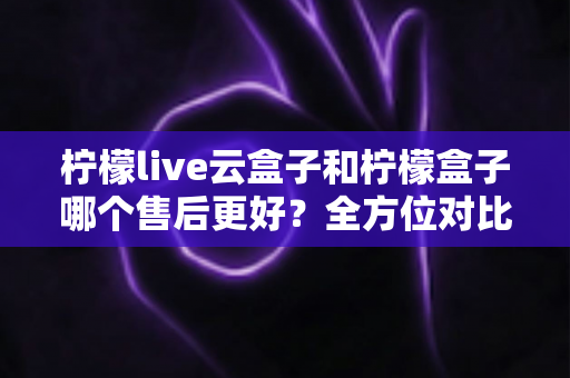 柠檬live云盒子和柠檬盒子哪个售后更好?全方位对比解析,帮你选对不踩坑 柠檬live云盒子和柠檬盒子哪个售后更好?全方位对比解析,帮你选对不踩坑