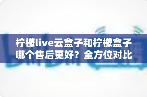 柠檬live云盒子和柠檬盒子哪个售后更好?全方位对比解析,帮你选对不踩坑 柠檬live云盒子和柠檬盒子哪个售后更好?全方位对比解析,帮你选对不踩坑