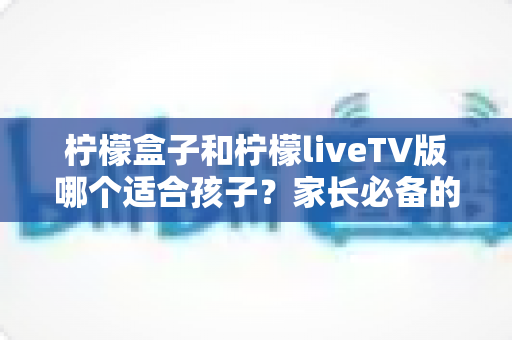 柠檬盒子和柠檬liveTV版哪个适合孩子?家长必备的全方位对比与选购指南 柠檬盒子和柠檬liveTV版哪个适合孩子?家长必备的全方位对比与选购指南