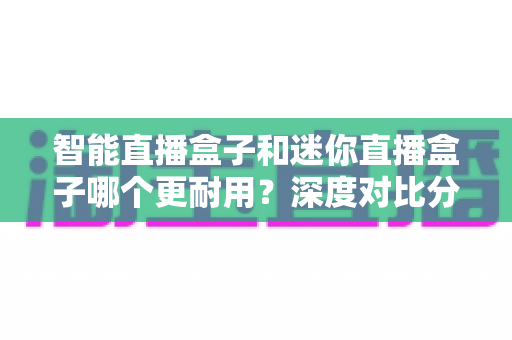 智能直播盒子和迷你直播盒子哪个更耐用？深度对比分析与延寿保养全指南