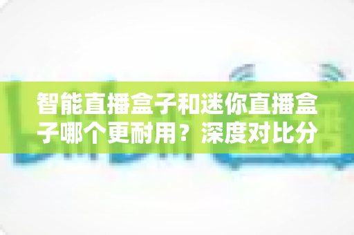智能直播盒子和迷你直播盒子哪个更耐用？深度对比分析与延寿保养全指南