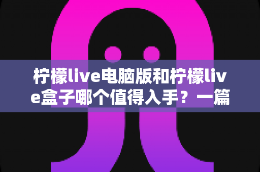 柠檬live电脑版和柠檬live盒子哪个值得入手?一篇讲透的深度选购指南 柠檬live电脑版和柠檬live盒子哪个值得入手?一篇讲透的深度选购指南