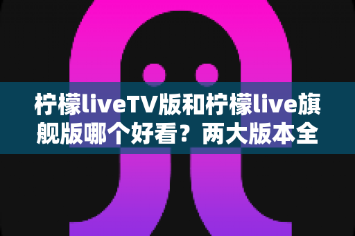 柠檬liveTV版和柠檬live旗舰版哪个好看?两大版本全方位对比评测,帮你找到最适合自己的观看方案 柠檬liveTV版和柠檬live旗舰版哪个好看?两大版本全方位对比评测,帮你找到最适合自己的观看方案