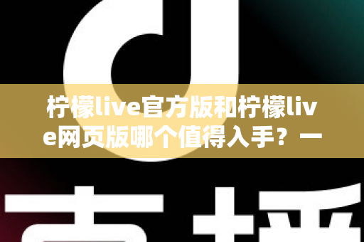柠檬live官方版和柠檬live网页版哪个值得入手？一文读懂两大版本差异与选择攻略