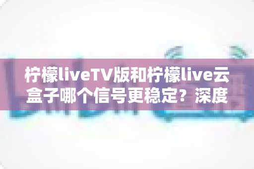 柠檬liveTV版和柠檬live云盒子哪个信号更稳定？深度对比分析与实用选购指南
