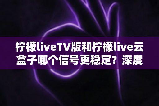 柠檬liveTV版和柠檬live云盒子哪个信号更稳定？深度对比分析与实用选购指南