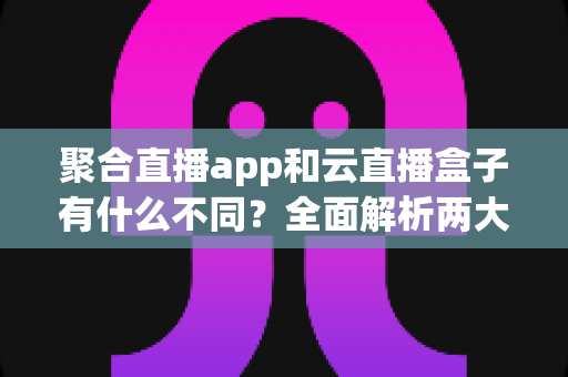 聚合直播app和云直播盒子有什么不同？全面解析两大直播工具的差异与选择指南