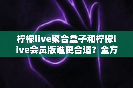 柠檬live聚合盒子和柠檬live会员版谁更合适？全方位深度对比帮你选对不花冤枉钱