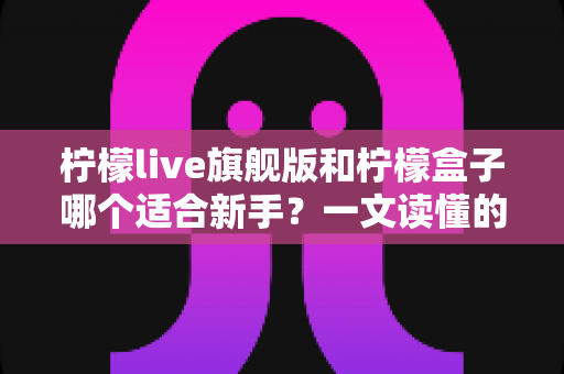 柠檬live旗舰版和柠檬盒子哪个适合新手?一文读懂的新手选择指南 柠檬live旗舰版和柠檬盒子哪个适合新手?一文读懂的新手选择指南