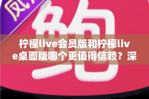 柠檬live会员版和柠檬live桌面版哪个更值得信赖？深度对比分析与选购指南