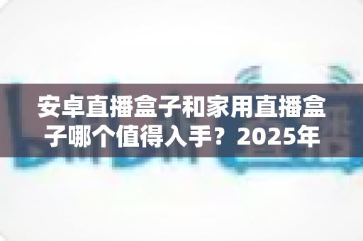 安卓直播盒子和家用直播盒子哪个值得入手?2025年最全选购攻略与深度避坑指南 安卓直播盒子和家用直播盒子哪个值得入手?2025年最全选购攻略与深度避坑指南