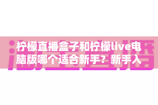 柠檬直播盒子和柠檬live电脑版哪个适合新手？新手入门选择与使用全攻略
