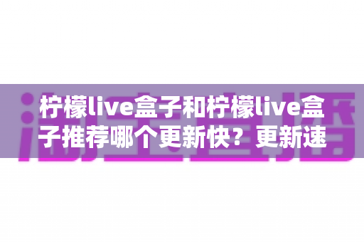 柠檬live盒子和柠檬live盒子推荐哪个更新快?更新速度全面对比与实用选择指南 柠檬live盒子和柠檬live盒子推荐哪个更新快?更新速度全面对比与实用选择指南