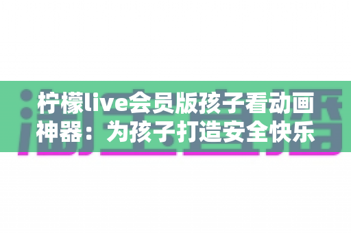 柠檬live会员版孩子看动画神器:为孩子打造安全快乐的动画世界的完整指南 柠檬live会员版孩子看动画神器:为孩子打造安全快乐的动画世界的完整指南