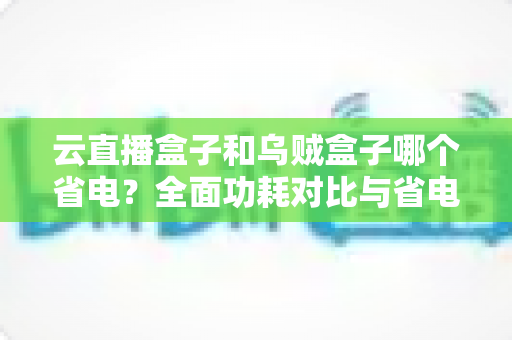 云直播盒子和乌贼盒子哪个省电？全面功耗对比与省电选购实用指南