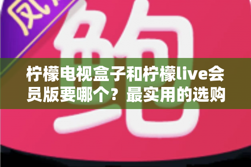 柠檬电视盒子和柠檬live会员版要哪个？最实用的选购对比指南