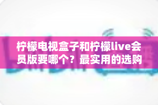 柠檬电视盒子和柠檬live会员版要哪个？最实用的选购对比指南