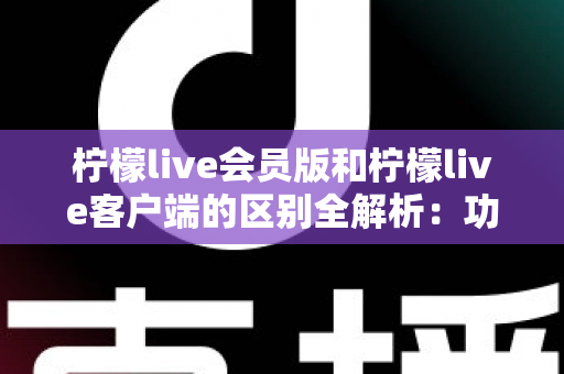 柠檬live会员版和柠檬live客户端的区别全解析：功能、价格与使用体验一网打尽