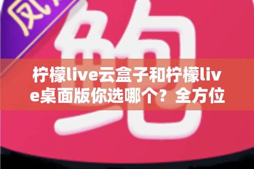 柠檬live云盒子和柠檬live桌面版你选哪个？全方位深度对比与实用选购指南，看完不再纠结