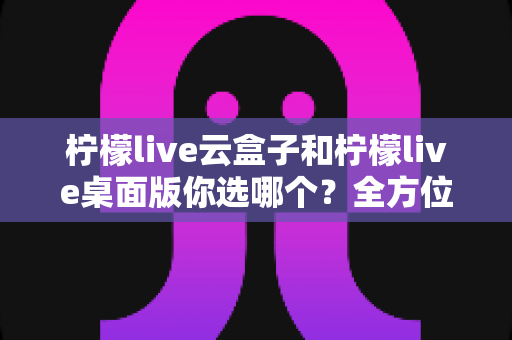 柠檬live云盒子和柠檬live桌面版你选哪个？全方位深度对比与实用选购指南，看完不再纠结