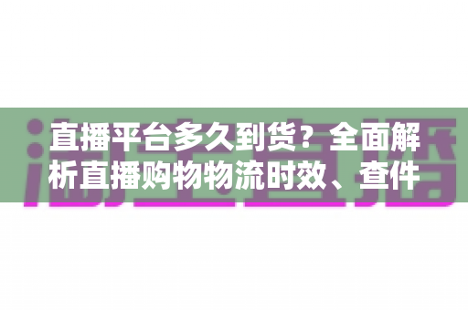 直播平台多久到货？全面解析直播购物物流时效、查件技巧与延迟应对指南