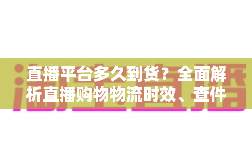 直播平台多久到货？全面解析直播购物物流时效、查件技巧与延迟应对指南