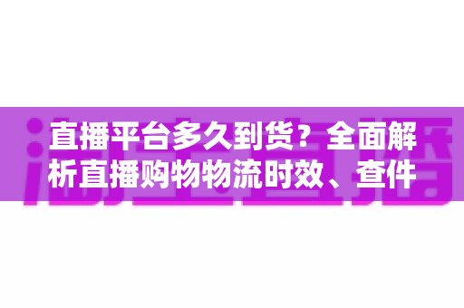 直播平台多久到货？全面解析直播购物物流时效、查件技巧与延迟应对指南