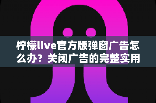 柠檬live官方版弹窗广告怎么办?关闭广告的完整实用攻略与安全避坑指南 柠檬live官方版弹窗广告怎么办?关闭广告的完整实用攻略与安全避坑指南
