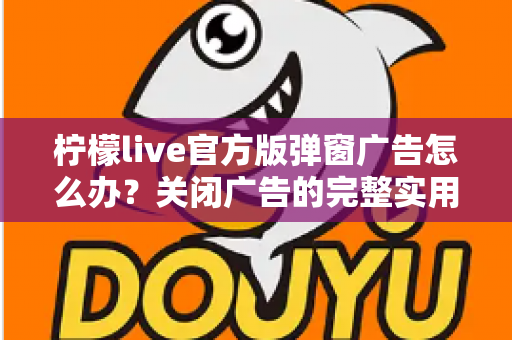 柠檬live官方版弹窗广告怎么办?关闭广告的完整实用攻略与安全避坑指南 柠檬live官方版弹窗广告怎么办?关闭广告的完整实用攻略与安全避坑指南