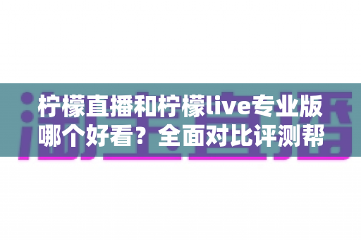 柠檬直播和柠檬live专业版哪个好看？全面对比评测帮你找到最适合自己的观看选择
