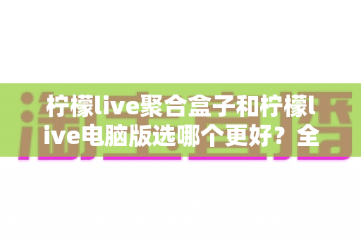 柠檬live聚合盒子和柠檬live电脑版选哪个更好？全方位对比评测与选购指南