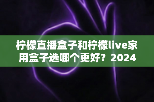 柠檬直播盒子和柠檬live家用盒子选哪个更好？2024年超详细选购对比指南，看完不再纠结