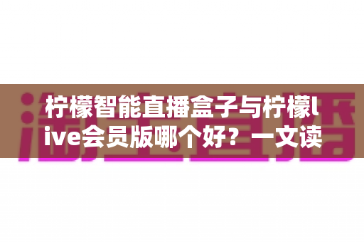 柠檬智能直播盒子与柠檬live会员版哪个好？一文读懂两大直播工具的全面差异与选购指南