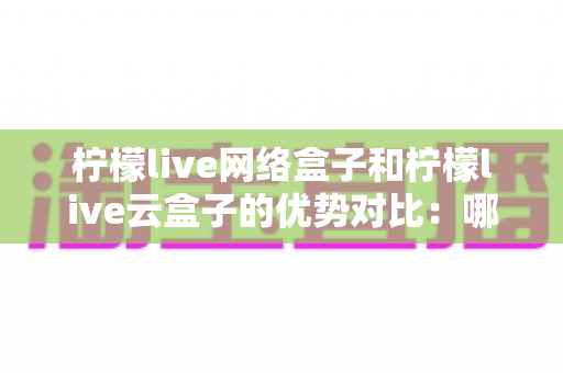 柠檬live网络盒子和柠檬live云盒子的优势对比：哪款电视盒子更能提升你的家庭观影体验？