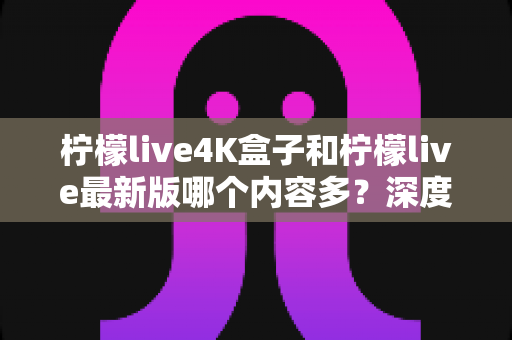 柠檬live4K盒子和柠檬live最新版哪个内容多？深度对比与选购全攻略