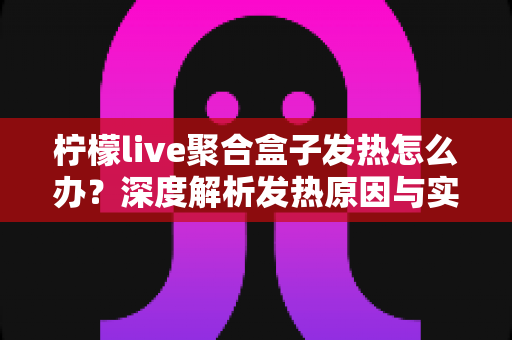 柠檬live聚合盒子发热怎么办？深度解析发热原因与实用散热解决方案大全