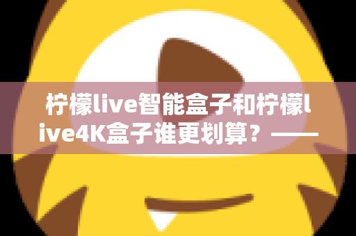 柠檬live智能盒子和柠檬live4K盒子谁更划算?——一篇帮你省钱又省心的电视盒子选购深度指南 柠檬live智能盒子和柠檬live4K盒子谁更划算?——一篇帮你省钱又省心的电视盒子选购深度指南