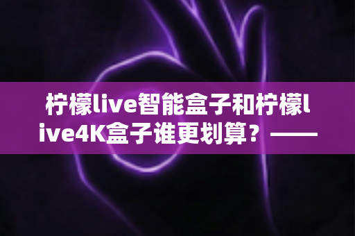柠檬live智能盒子和柠檬live4K盒子谁更划算?——一篇帮你省钱又省心的电视盒子选购深度指南 柠檬live智能盒子和柠檬live4K盒子谁更划算?——一篇帮你省钱又省心的电视盒子选购深度指南