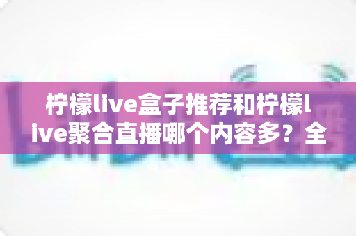 柠檬live盒子推荐和柠檬live聚合直播哪个内容多?全方位深度对比助你选出内容更丰富的观影利器 柠檬live盒子推荐和柠檬live聚合直播哪个内容多?全方位深度对比助你选出内容更丰富的观影利器
