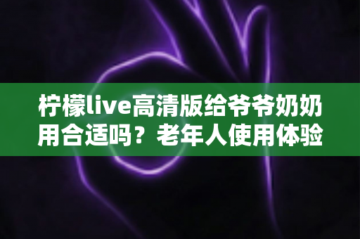 柠檬live高清版给爷爷奶奶用合适吗?老年人使用体验全面解析与实用指南 柠檬live高清版给爷爷奶奶用合适吗?老年人使用体验全面解析与实用指南