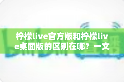 柠檬live官方版和柠檬live桌面版的区别在哪?一文读懂两大版本差异,选对版本畅享直播体验 柠檬live官方版和柠檬live桌面版的区别在哪?一文读懂两大版本差异,选对版本畅享直播体验