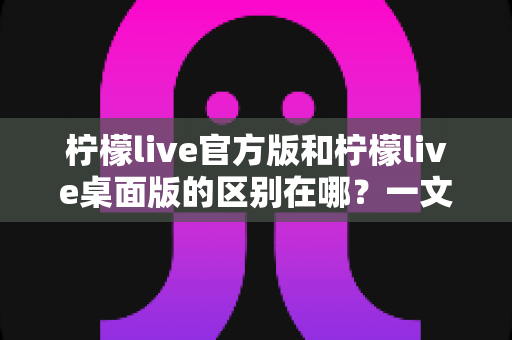 柠檬live官方版和柠檬live桌面版的区别在哪?一文读懂两大版本差异,选对版本畅享直播体验 柠檬live官方版和柠檬live桌面版的区别在哪?一文读懂两大版本差异,选对版本畅享直播体验