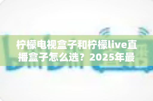 柠檬电视盒子和柠檬live直播盒子怎么选?2025年最全选购指南,看完不再纠结! 柠檬电视盒子和柠檬live直播盒子怎么选?2025年最全选购指南,看完不再纠结!