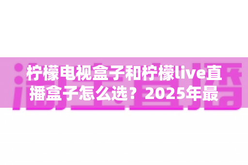柠檬电视盒子和柠檬live直播盒子怎么选?2025年最全选购指南,看完不再纠结! 柠檬电视盒子和柠檬live直播盒子怎么选?2025年最全选购指南,看完不再纠结!