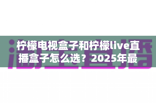 柠檬电视盒子和柠檬live直播盒子怎么选?2025年最全选购指南,看完不再纠结! 柠檬电视盒子和柠檬live直播盒子怎么选?2025年最全选购指南,看完不再纠结!