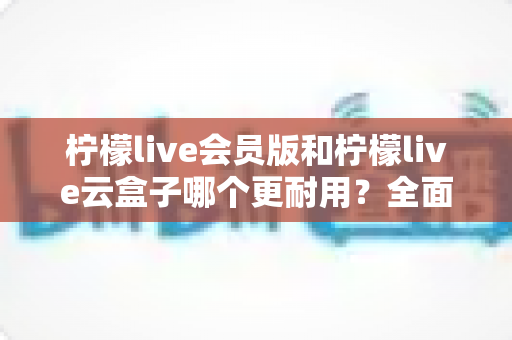 柠檬live会员版和柠檬live云盒子哪个更耐用?全面深度对比测评与实用选购指南 柠檬live会员版和柠檬live云盒子哪个更耐用?全面深度对比测评与实用选购指南