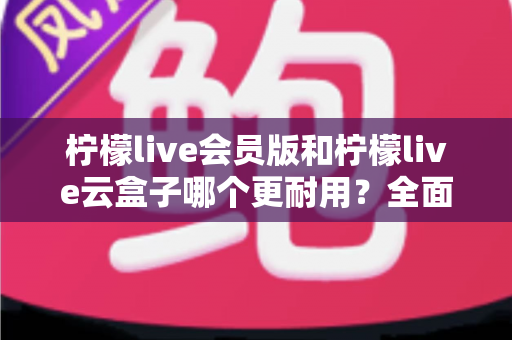 柠檬live会员版和柠檬live云盒子哪个更耐用?全面深度对比测评与实用选购指南 柠檬live会员版和柠檬live云盒子哪个更耐用?全面深度对比测评与实用选购指南
