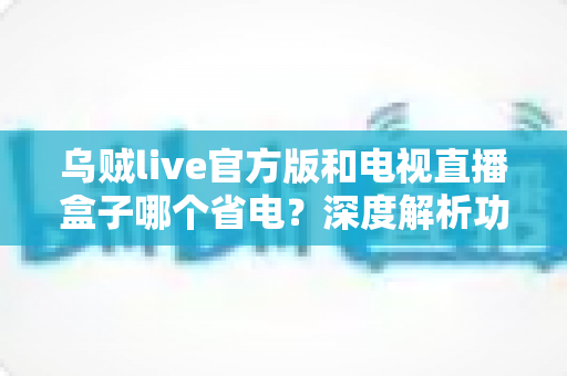 乌贼live官方版和电视直播盒子哪个省电?深度解析功耗差异、省电技巧与实用选择指南 乌贼live官方版和电视直播盒子哪个省电?深度解析功耗差异、省电技巧与实用选择指南