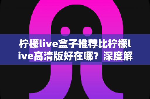 柠檬live盒子推荐比柠檬live高清版好在哪?深度解析两大版本的差异与选择指南 柠檬live盒子推荐比柠檬live高清版好在哪?深度解析两大版本的差异与选择指南